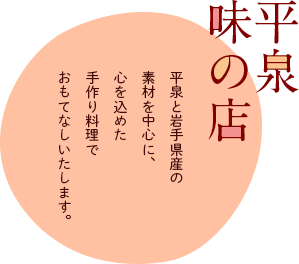 平泉味の店／平泉と岩手県産の素材を中心に、心を込めた手作り料理でおもてなしいたします。