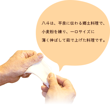 八斗は、平泉に伝わる郷土料理で、小麦粉を練り、一口サイズに薄く伸ばして茹で上げた料理です。別名「つめり、ひっつみ、すいとん」とも言われいます。